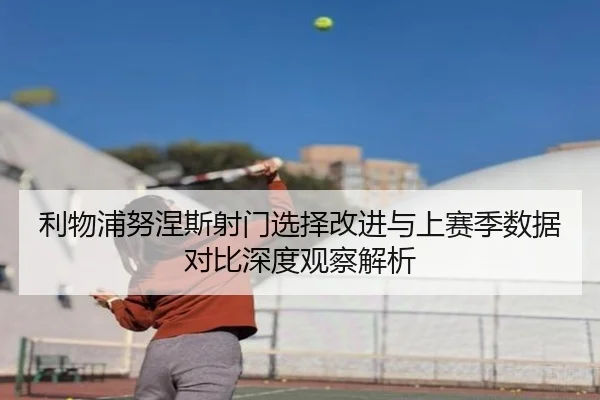 利物浦努涅斯射门选择改进与上赛季数据对比深度观察解析