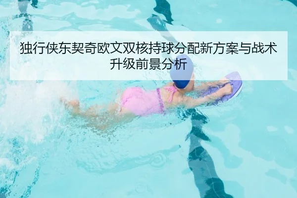 独行侠东契奇欧文双核持球分配新方案与战术升级前景分析