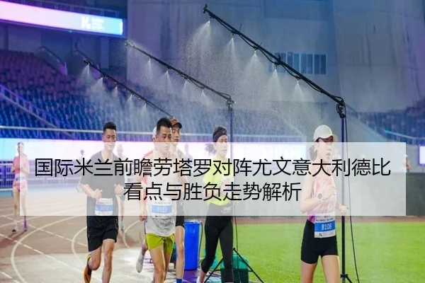 国际米兰前瞻劳塔罗对阵尤文意大利德比看点与胜负走势解析