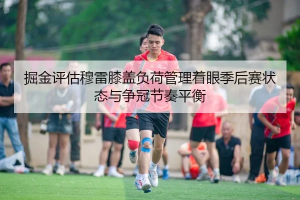 掘金评估穆雷膝盖负荷管理着眼季后赛状态与争冠节奏平衡