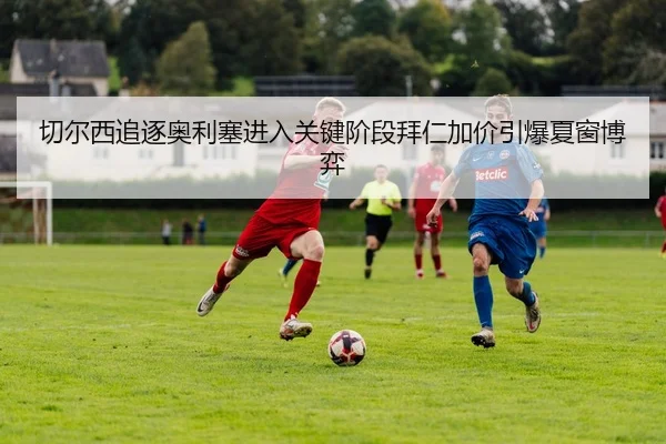 切尔西追逐奥利塞进入关键阶段拜仁加价引爆夏窗博弈