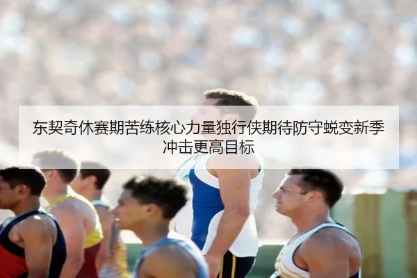 东契奇休赛期苦练核心力量独行侠期待防守蜕变新季冲击更高目标
